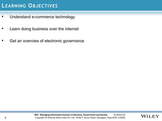 MIS : Managing Information Systems in Business, Government and Society by Rahul De
Copyright © 2018 by Wiley India Pvt. Ltd., 4436/7, Ansari Road, Daryaganj, New Delhi-110002
LEARNING OBJECTIVES
• Understand e-commerce technology
• Learn doing business over the internet
• Get an overview of electronic governance
2
 