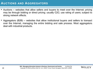MIS : Managing Information Systems in Business, Government and Society by Rahul De
Copyright © 2018 by Wiley India Pvt. Ltd., 4436/7, Ansari Road, Daryaganj, New Delhi-110002
AUCTIONS AND AGGREGATORS
• Auctions – websites that allow sellers and buyers to meet over the Internet; pricing
may be through bidding or direct pricing; usually C2C; use rating of users; subject to
strong network effects.
• Aggregators (B2B) – websites that allow institutional buyers and sellers to transact
over the Internet, managing the entire bidding and sale process. Most aggregators
deal with industrial products.
20
 
