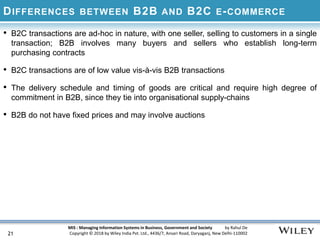MIS : Managing Information Systems in Business, Government and Society by Rahul De
Copyright © 2018 by Wiley India Pvt. Ltd., 4436/7, Ansari Road, Daryaganj, New Delhi-110002
DIFFERENCES BETWEEN B2B AND B2C E-COMMERCE
• B2C transactions are ad-hoc in nature, with one seller, selling to customers in a single
transaction; B2B involves many buyers and sellers who establish long-term
purchasing contracts
• B2C transactions are of low value vis-à-vis B2B transactions
• The delivery schedule and timing of goods are critical and require high degree of
commitment in B2B, since they tie into organisational supply-chains
• B2B do not have fixed prices and may involve auctions
21
 