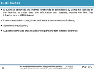 MIS : Managing Information Systems in Business, Government and Society by Rahul De
Copyright © 2018 by Wiley India Pvt. Ltd., 4436/7, Ansari Road, Daryaganj, New Delhi-110002
E-BUSINESS
• E-business enhances the internal functioning of businesses by using the facilities of
the Internet, to share data and information with partners, outside the firm. The
infrastructure is HTML-based.
• Lowers transaction costs; faster and more accurate communications;
• Secure communication;
• Supports distributed organisations with partners from different countries
22
 