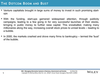 MIS : Managing Information Systems in Business, Government and Society by Rahul De
Copyright © 2018 by Wiley India Pvt. Ltd., 4436/7, Ansari Road, Daryaganj, New Delhi-110002
THE DOTCOM BOOM AND BUST
• Venture capitalists brought in large sums of money to invest in such promising start-
ups
• With the funding, start-ups garnered widespread attention, through publicity
campaigns, leading to a few going in for very successful launches of their stocks,
bringing in public money to further raise capital. This snowballed, making many
millionaires along the way, increasing overall stock prices to unreal levels – leading to
a bubble.
• In 2000, the markets crashed and drove many firms to bankruptcy – termed the 'bust'
of the bubble.
5
 