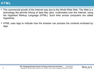 MIS : Managing Information Systems in Business, Government and Society by Rahul De
Copyright © 2018 by Wiley India Pvt. Ltd., 4436/7, Ansari Road, Daryaganj, New Delhi-110002
HTML
• The commercial growth of the Internet was due to the World Wide Web. The Web is a
technology the permits linking of data files (text, multimedia) over the Internet, using
the Hypertext Markup Language (HTML). Such links across computers are called
Hyperlinks.
• HTML uses tags to indicate how the browser can process the contents enclosed by
tags.
7
 
