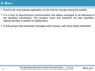 MIS : Managing Information Systems in Business, Government and Society by Rahul De
Copyright © 2018 by Wiley India Pvt. Ltd., 4436/7, Ansari Road, Daryaganj, New Delhi-110002
E-MAIL
• Email is the most popular application on the Internet, though among the earliest
• It is a form of asynchronous communication that allows messages to be delivered to
the identified individual(s). The sender's name and institution are also identified,
helping develop a network of collaborators.
• E-mail groups help broadcast messages within groups, with some being moderated.
8
 
