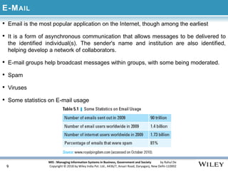 MIS : Managing Information Systems in Business, Government and Society by Rahul De
Copyright © 2018 by Wiley India Pvt. Ltd., 4436/7, Ansari Road, Daryaganj, New Delhi-110002
E-MAIL
• Email is the most popular application on the Internet, though among the earliest
• It is a form of asynchronous communication that allows messages to be delivered to
the identified individual(s). The sender's name and institution are also identified,
helping develop a network of collaborators.
• E-mail groups help broadcast messages within groups, with some being moderated.
• Spam
• Viruses
• Some statistics on E-mail usage
9
 