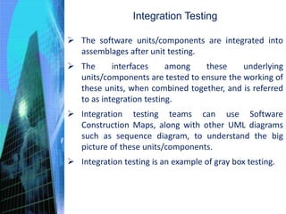 Integration Testing
 The software units/components are integrated into
assemblages after unit testing.
 The interfaces among these underlying
units/components are tested to ensure the working of
these units, when combined together, and is referred
to as integration testing.
 Integration testing teams can use Software
Construction Maps, along with other UML diagrams
such as sequence diagram, to understand the big
picture of these units/components.
 Integration testing is an example of gray box testing.
 