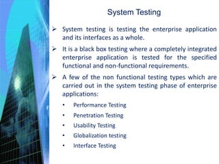 System Testing
 System testing is testing the enterprise application
and its interfaces as a whole.
 It is a black box testing where a completely integrated
enterprise application is tested for the specified
functional and non-functional requirements.
 A few of the non functional testing types which are
carried out in the system testing phase of enterprise
applications:
• Performance Testing
• Penetration Testing
• Usability Testing
• Globalization testing
• Interface Testing
 