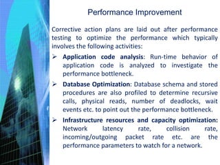 Performance Improvement
Corrective action plans are laid out after performance
testing to optimize the performance which typically
involves the following activities:
 Application code analysis: Run-time behavior of
application code is analyzed to investigate the
performance bottleneck.
 Database Optimization: Database schema and stored
procedures are also profiled to determine recursive
calls, physical reads, number of deadlocks, wait
events etc. to point out the performance bottleneck.
 Infrastructure resources and capacity optimization:
Network latency rate, collision rate,
incoming/outgoing packet rate etc. are the
performance parameters to watch for a network.
 