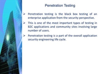 Penetration Testing
 Penetration testing is the black box testing of an
enterprise application from the security perspective.
 This is one of the most important types of testing in
B2C applications and community sites involving large
number of users.
 Penetration testing is a part of the overall application
security engineering life cycle.
 
