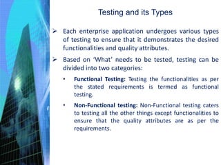  Each enterprise application undergoes various types
of testing to ensure that it demonstrates the desired
functionalities and quality attributes.
 Based on ‘What’ needs to be tested, testing can be
divided into two categories:
• Functional Testing: Testing the functionalities as per
the stated requirements is termed as functional
testing.
• Non-Functional testing: Non-Functional testing caters
to testing all the other things except functionalities to
ensure that the quality attributes are as per the
requirements.
Testing and its Types
 