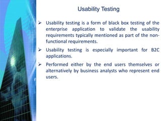 Usability Testing
 Usability testing is a form of black box testing of the
enterprise application to validate the usability
requirements typically mentioned as part of the non-
functional requirements.
 Usability testing is especially important for B2C
applications.
 Performed either by the end users themselves or
alternatively by business analysts who represent end
users.
 