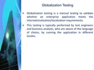 Globalization Testing
 Globalization testing is a manual testing to validate
whether an enterprise application meets the
internationalization/localization requirements.
 This testing is typically performed by test engineers
and business analysts, who are aware of the language
of choice, by running the application in different
locales.
 