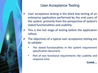 User Acceptance Testing
 User acceptance testing is the black box testing of an
enterprise application performed by the end users of
the system, primarily from the perspective of system’s
stated functionalities and usability.
 This is the last stage of testing before the application
rollout.
 The objectives of a typical user acceptance testing are
to validate:
• The stated functionalities in the system requirement
specification document.
• Part of non functional requirements like usability and
response time.
Contd….
 