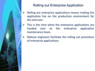 Rolling out Enterprise Application
 Rolling out enterprise applications means making the
application live on the production environment for
the end user.
 This is the time when the enterprise applications are
handed over to the enterprise application
maintenance team.
 Release engineers facilitate the rolling out procedure
of enterprise applications.
 