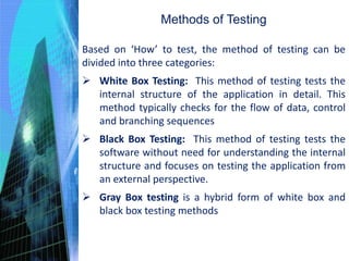 Based on ‘How’ to test, the method of testing can be
divided into three categories:
 White Box Testing: This method of testing tests the
internal structure of the application in detail. This
method typically checks for the flow of data, control
and branching sequences
 Black Box Testing: This method of testing tests the
software without need for understanding the internal
structure and focuses on testing the application from
an external perspective.
 Gray Box testing is a hybrid form of white box and
black box testing methods
Methods of Testing
 