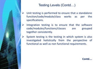  Unit testing is performed to ensure that a standalone
function/code/module/class works as per the
specifications.
 Integration testing is to ensure that the software
code/modules/functions/classes are grouped
together consistently.
 System testing is the testing in which system is also
investigated holistically from the perspective of
functional as well as non functional requirements.
Testing Levels (Contd…)
Contd….
 