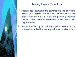  Acceptance Testing is done towards the end of testing
phase, just before the roll out of the enterprise
application, by the end users and primarily includes
the test cases based on a selective subset of end user
requirements.
 Production Testing is basically a pilot release of the
enterprise application in the production environment.
Testing Levels (Contd…)
 