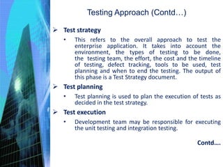  Test strategy
• This refers to the overall approach to test the
enterprise application. It takes into account the
environment, the types of testing to be done,
the testing team, the effort, the cost and the timeline
of testing, defect tracking, tools to be used, test
planning and when to end the testing. The output of
this phase is a Test Strategy document.
 Test planning
• Test planning is used to plan the execution of tests as
decided in the test strategy.
 Test execution
• Development team may be responsible for executing
the unit testing and integration testing.
Testing Approach (Contd…)
Contd….
 