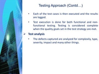 • Each of the test cases is then executed and the results
are logged.
• Test execution is done for both functional and non-
functional testing. Testing is considered complete
when the quality goals set in the test strategy are met.
 Test analysis
• The defects captured are analyzed for complexity, type,
severity, impact and many other things.
Testing Approach (Contd…)
 