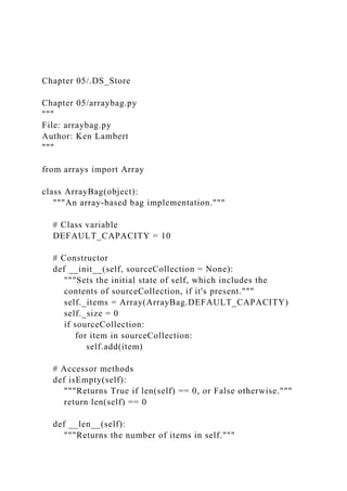 Chapter 05/.DS_Store
Chapter 05/arraybag.py
"""
File: arraybag.py
Author: Ken Lambert
"""
from arrays import Array
class ArrayBag(object):
"""An array-based bag implementation."""
# Class variable
DEFAULT_CAPACITY = 10
# Constructor
def __init__(self, sourceCollection = None):
"""Sets the initial state of self, which includes the
contents of sourceCollection, if it's present."""
self._items = Array(ArrayBag.DEFAULT_CAPACITY)
self._size = 0
if sourceCollection:
for item in sourceCollection:
self.add(item)
# Accessor methods
def isEmpty(self):
"""Returns True if len(self) == 0, or False otherwise."""
return len(self) == 0
def __len__(self):
"""Returns the number of items in self."""