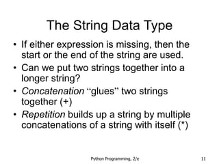 Python Programming, 2/e 11
The String Data Type
• If either expression is missing, then the
start or the end of the string are used.
• Can we put two strings together into a
longer string?
• Concatenation “glues” two strings
together (+)
• Repetition builds up a string by multiple
concatenations of a string with itself (*)
 