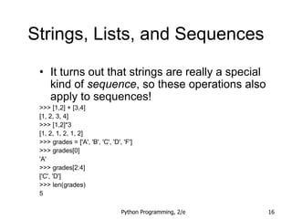 Python Programming, 2/e 16
Strings, Lists, and Sequences
• It turns out that strings are really a special
kind of sequence, so these operations also
apply to sequences!
>>> [1,2] + [3,4]
[1, 2, 3, 4]
>>> [1,2]*3
[1, 2, 1, 2, 1, 2]
>>> grades = ['A', 'B', 'C', 'D', 'F']
>>> grades[0]
'A'
>>> grades[2:4]
['C', 'D']
>>> len(grades)
5
 