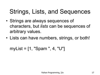Python Programming, 2/e 17
Strings, Lists, and Sequences
• Strings are always sequences of
characters, but lists can be sequences of
arbitrary values.
• Lists can have numbers, strings, or both!
myList = [1, "Spam ", 4, "U"]
 
