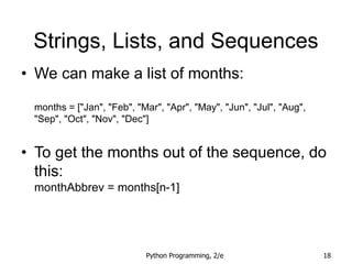 Python Programming, 2/e 18
Strings, Lists, and Sequences
• We can make a list of months:
months = ["Jan", "Feb", "Mar", "Apr", "May", "Jun", "Jul", "Aug",
"Sep", "Oct", "Nov", "Dec"]
• To get the months out of the sequence, do
this:
monthAbbrev = months[n-1]
 