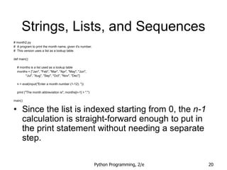 Python Programming, 2/e 20
Strings, Lists, and Sequences
# month2.py
# A program to print the month name, given it's number.
# This version uses a list as a lookup table.
def main():
# months is a list used as a lookup table
months = ["Jan", "Feb", "Mar", "Apr", "May", "Jun",
"Jul", "Aug", "Sep", "Oct", "Nov", "Dec"]
n = eval(input("Enter a month number (1-12): "))
print ("The month abbreviation is", months[n-1] + ".")
main()
• Since the list is indexed starting from 0, the n-1
calculation is straight-forward enough to put in
the print statement without needing a separate
step.
 