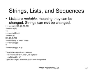 Python Programming, 2/e 22
Strings, Lists, and Sequences
• Lists are mutable, meaning they can be
changed. Strings can not be changed.
>>> myList = [34, 26, 15, 10]
>>> myList[2]
15
>>> myList[2] = 0
>>> myList
[34, 26, 0, 10]
>>> myString = "Hello World"
>>> myString[2]
'l'
>>> myString[2] = "p"
Traceback (most recent call last):
File "<pyshell#16>", line 1, in -toplevel-
myString[2] = "p"
TypeError: object doesn't support item assignment
 