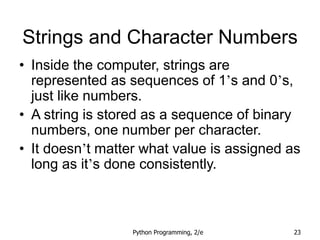 Python Programming, 2/e 23
Strings and Character Numbers
• Inside the computer, strings are
represented as sequences of 1’s and 0’s,
just like numbers.
• A string is stored as a sequence of binary
numbers, one number per character.
• It doesn’t matter what value is assigned as
long as it’s done consistently.
 