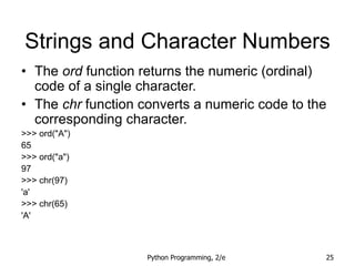 Python Programming, 2/e 25
Strings and Character Numbers
• The ord function returns the numeric (ordinal)
code of a single character.
• The chr function converts a numeric code to the
corresponding character.
>>> ord("A")
65
>>> ord("a")
97
>>> chr(97)
'a'
>>> chr(65)
'A'
 