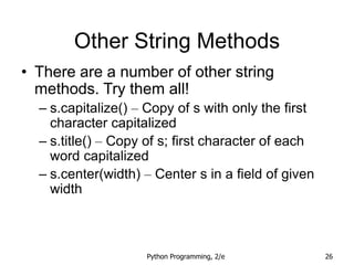 Python Programming, 2/e 26
Other String Methods
• There are a number of other string
methods. Try them all!
– s.capitalize() – Copy of s with only the first
character capitalized
– s.title() – Copy of s; first character of each
word capitalized
– s.center(width) – Center s in a field of given
width
 
