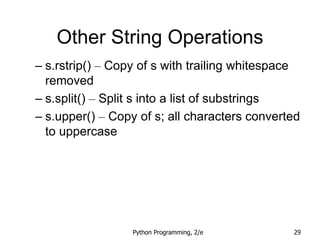 Python Programming, 2/e 29
Other String Operations
– s.rstrip() – Copy of s with trailing whitespace
removed
– s.split() – Split s into a list of substrings
– s.upper() – Copy of s; all characters converted
to uppercase
 