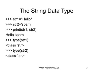Python Programming, 2/e 3
The String Data Type
>>> str1="Hello"
>>> str2='spam'
>>> print(str1, str2)
Hello spam
>>> type(str1)
<class 'str'>
>>> type(str2)
<class 'str'>
 