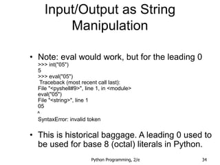 Python Programming, 2/e 34
Input/Output as String
Manipulation
• Note: eval would work, but for the leading 0
>>> int("05")
5
>>> eval("05")
Traceback (most recent call last):
File "<pyshell#9>", line 1, in <module>
eval("05")
File "<string>", line 1
05
^
SyntaxError: invalid token
• This is historical baggage. A leading 0 used to
be used for base 8 (octal) literals in Python.
 