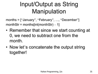 Python Programming, 2/e 35
Input/Output as String
Manipulation
months = [“January”, “February”, …, “December”]
monthStr = months[int(monthStr) – 1]
• Remember that since we start counting at
0, we need to subtract one from the
month.
• Now let’s concatenate the output string
together!
 