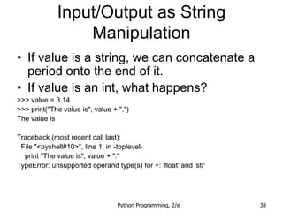 Python Programming, 2/e 38
Input/Output as String
Manipulation
• If value is a string, we can concatenate a
period onto the end of it.
• If value is an int, what happens?
>>> value = 3.14
>>> print("The value is", value + ".")
The value is
Traceback (most recent call last):
File "<pyshell#10>", line 1, in -toplevel-
print "The value is", value + "."
TypeError: unsupported operand type(s) for +: 'float' and 'str'
 