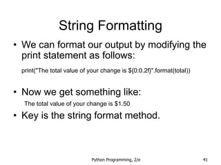 Python Programming, 2/e 41
String Formatting
• We can format our output by modifying the
print statement as follows:
print("The total value of your change is ${0:0.2f}".format(total))
• Now we get something like:
The total value of your change is $1.50
• Key is the string format method.
 