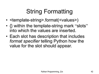 Python Programming, 2/e 42
String Formatting
• <template-string>.format(<values>)
• {} within the template-string mark “slots”
into which the values are inserted.
• Each slot has description that includes
format specifier telling Python how the
value for the slot should appear.
 