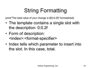 Python Programming, 2/e 43
String Formatting
print("The total value of your change is ${0:0.2f}".format(total)
• The template contains a single slot with
the description: 0:0.2f
• Form of description:
<index>:<format-specifier>
• Index tells which parameter to insert into
the slot. In this case, total.
 