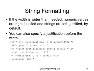 Python Programming, 2/e 46
String Formatting
• If the width is wider than needed, numeric values
are right-justified and strings are left- justified, by
default.
• You can also specify a justification before the
width.
>>> "left justification: {0:<5}.format("Hi!")
'left justification: Hi! '
>>> "right justification: {0:>5}.format("Hi!")
'right justification: Hi!'
>>> "centered: {0:^5}".format("Hi!")
'centered: Hi! '
 