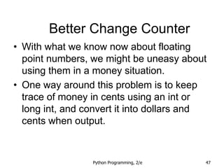 Python Programming, 2/e 47
Better Change Counter
• With what we know now about floating
point numbers, we might be uneasy about
using them in a money situation.
• One way around this problem is to keep
trace of money in cents using an int or
long int, and convert it into dollars and
cents when output.
 