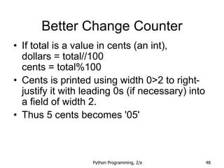 Python Programming, 2/e 48
Better Change Counter
• If total is a value in cents (an int),
dollars = total//100
cents = total%100
• Cents is printed using width 0>2 to right-
justify it with leading 0s (if necessary) into
a field of width 2.
• Thus 5 cents becomes '05'
 