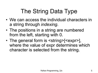 Python Programming, 2/e 5
The String Data Type
• We can access the individual characters in
a string through indexing.
• The positions in a string are numbered
from the left, starting with 0.
• The general form is <string>[<expr>],
where the value of expr determines which
character is selected from the string.
 