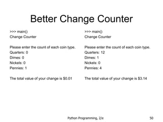 Python Programming, 2/e 50
Better Change Counter
>>> main()
Change Counter
Please enter the count of each coin type.
Quarters: 0
Dimes: 0
Nickels: 0
Pennies: 1
The total value of your change is $0.01
>>> main()
Change Counter
Please enter the count of each coin type.
Quarters: 12
Dimes: 1
Nickels: 0
Pennies: 4
The total value of your change is $3.14
 