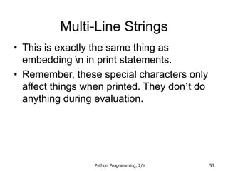 Python Programming, 2/e 53
Multi-Line Strings
• This is exactly the same thing as
embedding n in print statements.
• Remember, these special characters only
affect things when printed. They don’t do
anything during evaluation.
 