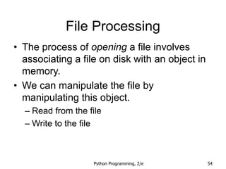 Python Programming, 2/e 54
File Processing
• The process of opening a file involves
associating a file on disk with an object in
memory.
• We can manipulate the file by
manipulating this object.
– Read from the file
– Write to the file
 