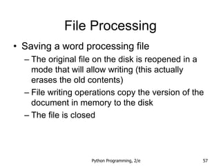 Python Programming, 2/e 57
File Processing
• Saving a word processing file
– The original file on the disk is reopened in a
mode that will allow writing (this actually
erases the old contents)
– File writing operations copy the version of the
document in memory to the disk
– The file is closed
 