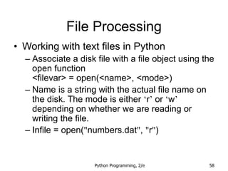 Python Programming, 2/e 58
File Processing
• Working with text files in Python
– Associate a disk file with a file object using the
open function
<filevar> = open(<name>, <mode>)
– Name is a string with the actual file name on
the disk. The mode is either ‘r’ or ‘w’
depending on whether we are reading or
writing the file.
– Infile = open("numbers.dat", "r")
 