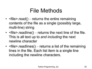 Python Programming, 2/e 59
File Methods
• <file>.read() – returns the entire remaining
contents of the file as a single (possibly large,
multi-line) string
• <file>.readline() – returns the next line of the file.
This is all text up to and including the next
newline character
• <file>.readlines() – returns a list of the remaining
lines in the file. Each list item is a single line
including the newline characters.
 